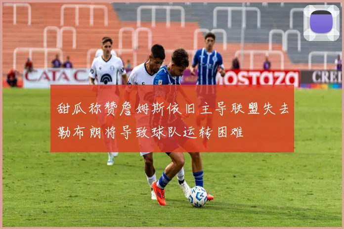 甜瓜称赞詹姆斯依旧主导联盟失去勒布朗将导致球队运转困难