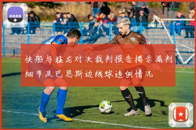 快船与猛龙对决裁判报告揭示漏判细节及巴恩斯边线球违例情况