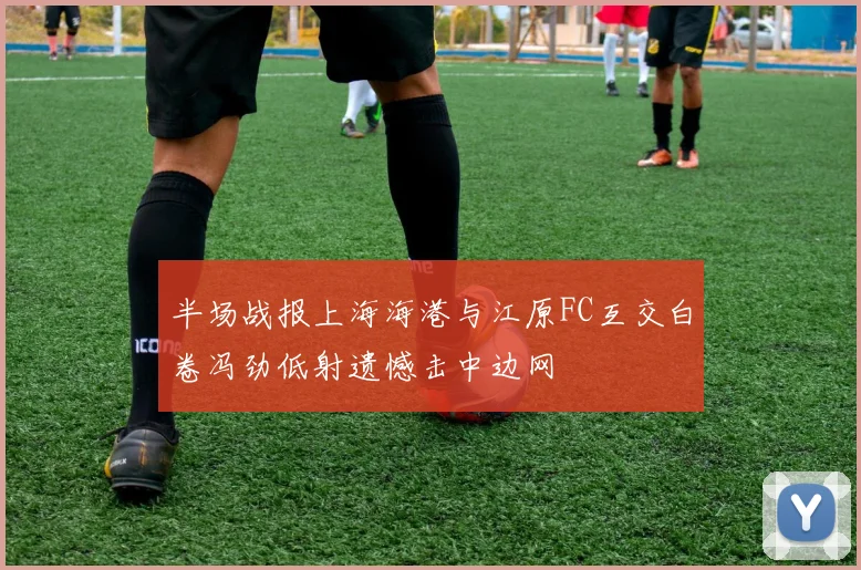 半场战报上海海港与江原FC互交白卷冯劲低射遗憾击中边网