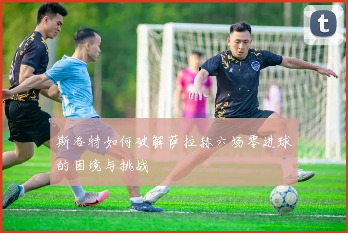 斯洛特如何破解萨拉赫六场零进球的困境与挑战