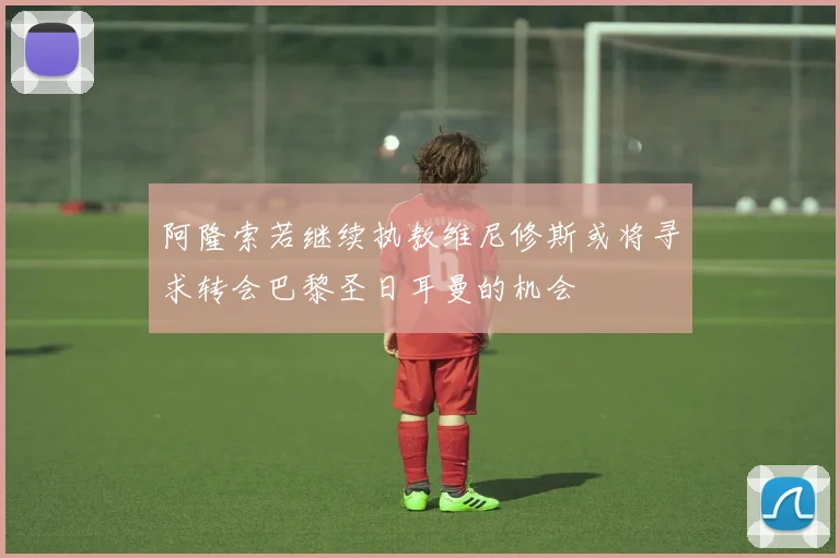 阿隆索若继续执教维尼修斯或将寻求转会巴黎圣日耳曼的机会