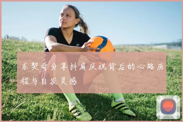 东契奇分享抖肩庆祝背后的心路历程与自发灵感