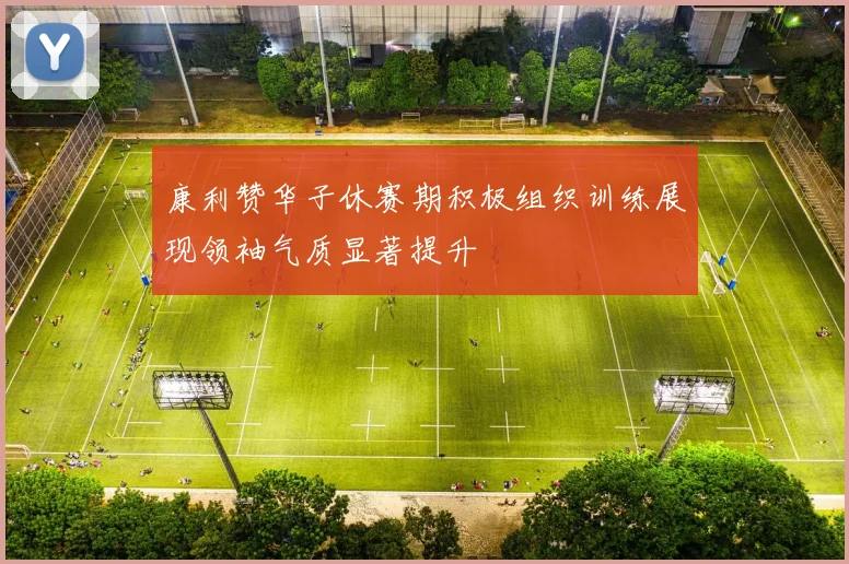康利赞华子休赛期积极组织训练展现领袖气质显著提升