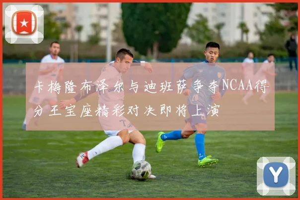 卡梅隆布泽尔与迪班萨争夺NCAA得分王宝座精彩对决即将上演