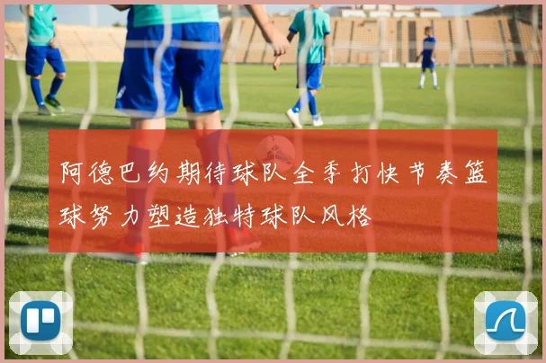 阿德巴约期待球队全季打快节奏篮球努力塑造独特球队风格