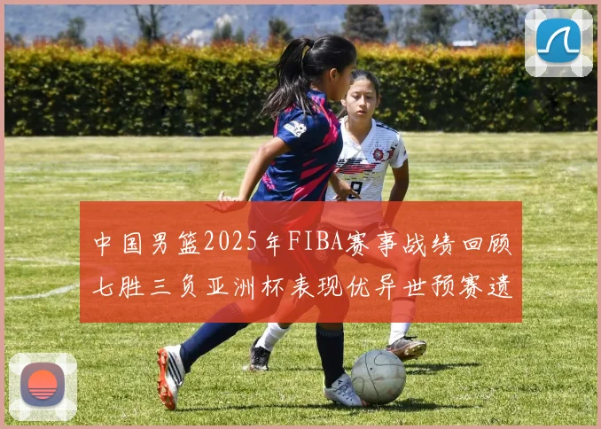 中国男篮2025年FIBA赛事战绩回顾七胜三负亚洲杯表现优异世预赛遗憾负于韩国