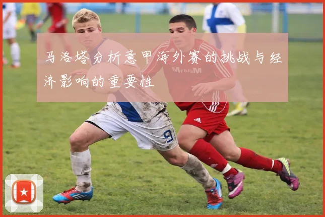 马洛塔分析意甲海外赛的挑战与经济影响的重要性