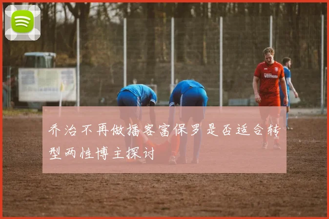 乔治不再做播客富保罗是否适合转型两性博主探讨