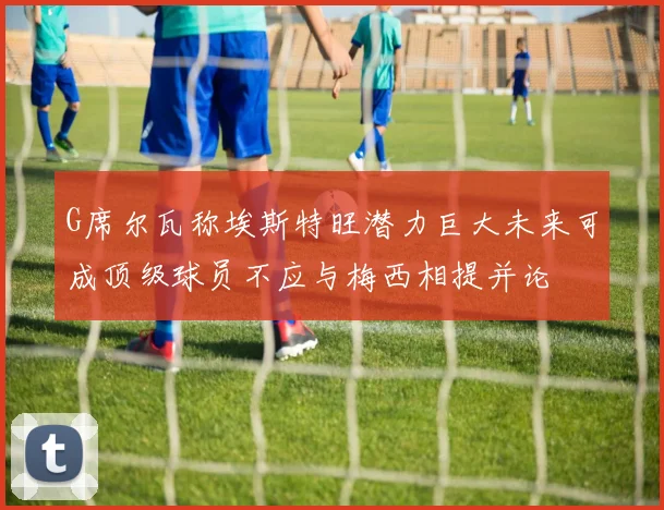 G席尔瓦称埃斯特旺潜力巨大未来可成顶级球员不应与梅西相提并论