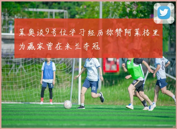 莱奥谈9号位学习经历称赞阿莱格里为赢家曾在米兰夺冠