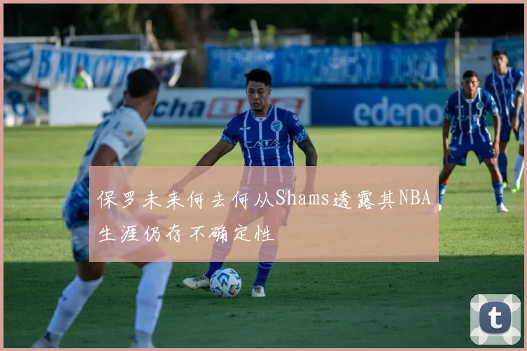 保罗未来何去何从Shams透露其NBA生涯仍存不确定性