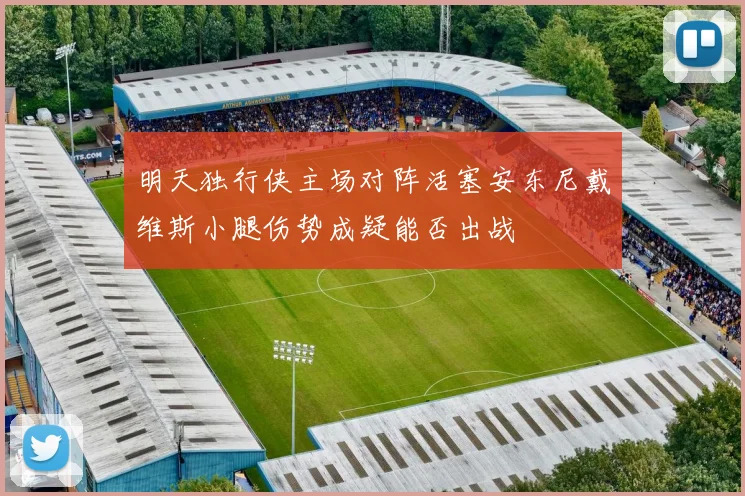 明天独行侠主场对阵活塞安东尼戴维斯小腿伤势成疑能否出战