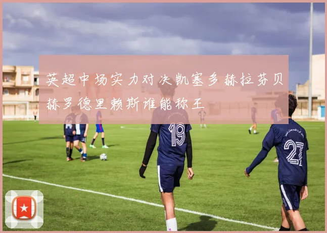 英超中场实力对决凯塞多赫拉芬贝赫罗德里赖斯谁能称王