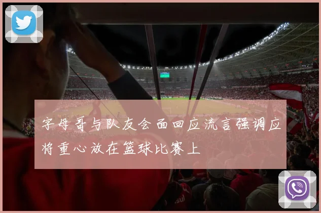 字母哥与队友会面回应流言强调应将重心放在篮球比赛上