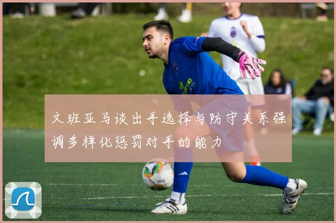 文班亚马谈出手选择与防守关系强调多样化惩罚对手的能力
