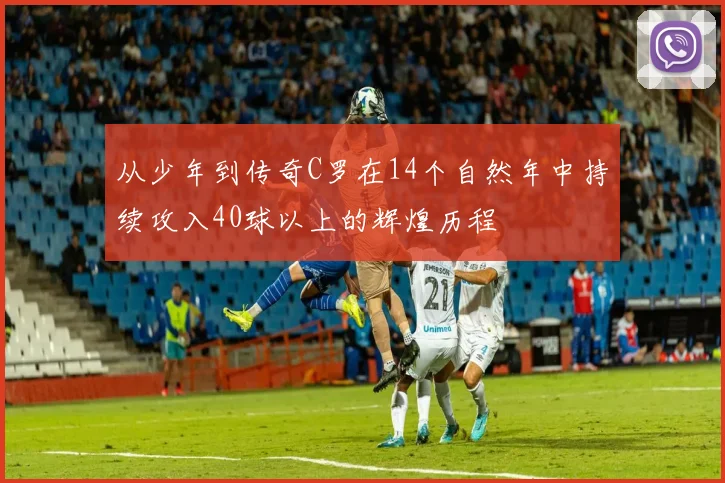 从少年到传奇C罗在14个自然年中持续攻入40球以上的辉煌历程