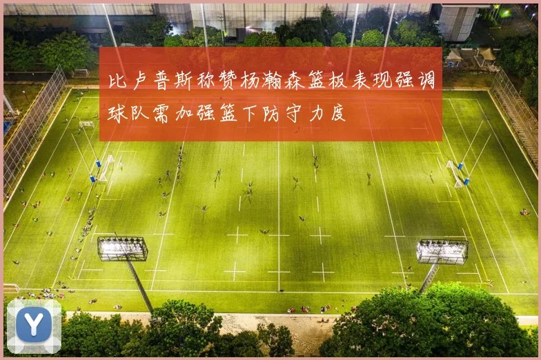 比卢普斯称赞杨瀚森篮板表现强调球队需加强篮下防守力度