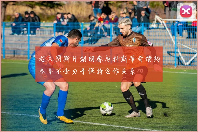 尤文图斯计划明春与科斯蒂奇续约冬季不会分手保持合作关系