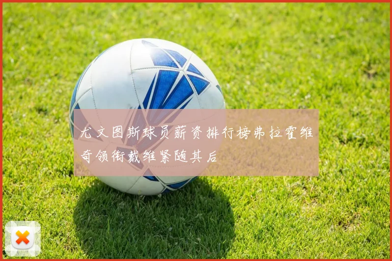 尤文图斯球员薪资排行榜弗拉霍维奇领衔戴维紧随其后