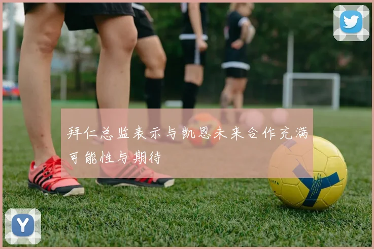 拜仁总监表示与凯恩未来合作充满可能性与期待