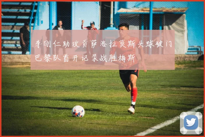 李刚仁助攻贡萨洛拉莫斯头球破门巴黎队首开记录战胜梅斯