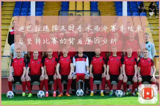 迪巴拉选择及时手术而非赛季结束后坚持比赛的背后原因分析