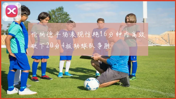 伦纳德半场表现惊艳16分钟内高效砍下20分4板助球队争胜